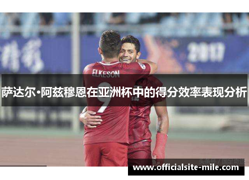 萨达尔·阿兹穆恩在亚洲杯中的得分效率表现分析 萨达尔·阿兹穆恩在亚洲杯中的得分效率表现分析
