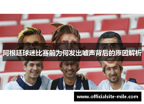 阿根廷球迷比赛前为何发出嘘声背后的原因解析 阿根廷球迷比赛前为何发出嘘声背后的原因解析