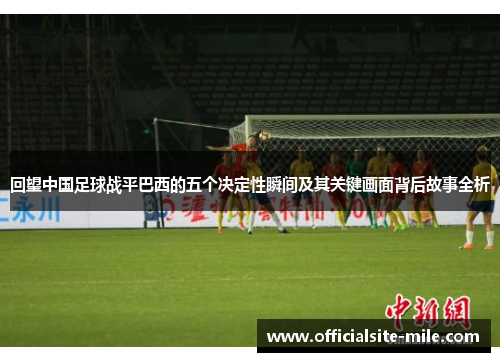 回望中国足球战平巴西的五个决定性瞬间及其关键画面背后故事全析 回望中国足球战平巴西的五个决定性瞬间及其关键画面背后故事全析