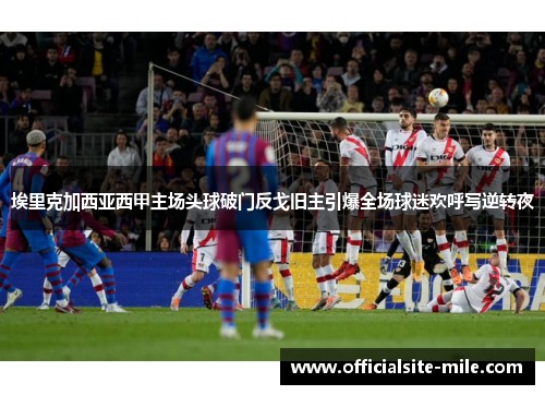 埃里克加西亚西甲主场头球破门反戈旧主引爆全场球迷欢呼写逆转夜